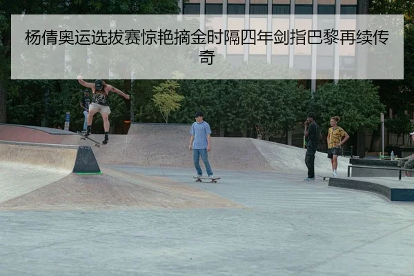 杨倩奥运选拔赛惊艳摘金时隔四年剑指巴黎再续传奇